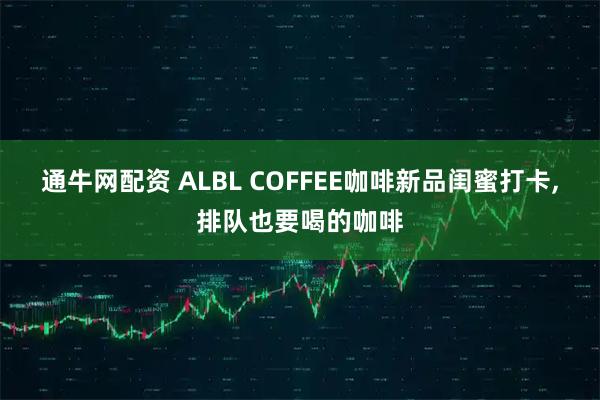 通牛网配资 ALBL COFFEE咖啡新品闺蜜打卡,排队也要喝的咖啡