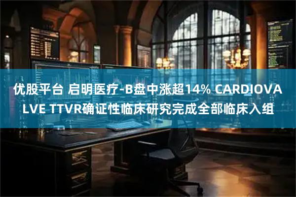 优股平台 启明医疗-B盘中涨超14% CARDIOVALVE TTVR确证性临床研究完成全部临床入组