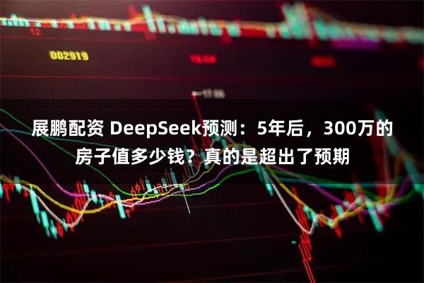 展鹏配资 DeepSeek预测：5年后，300万的房子值多少钱？真的是超出了预期