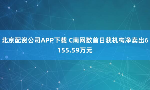 北京配资公司APP下载 C南网数首日获机构净卖出6155.59万元