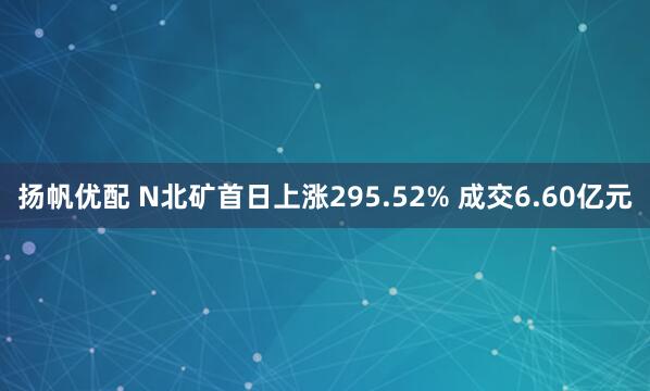 扬帆优配 N北矿首日上涨295.52% 成交6.60亿元