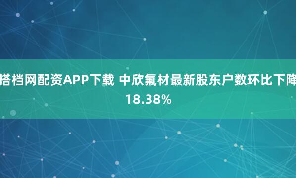 搭档网配资APP下载 中欣氟材最新股东户数环比下降18.38%