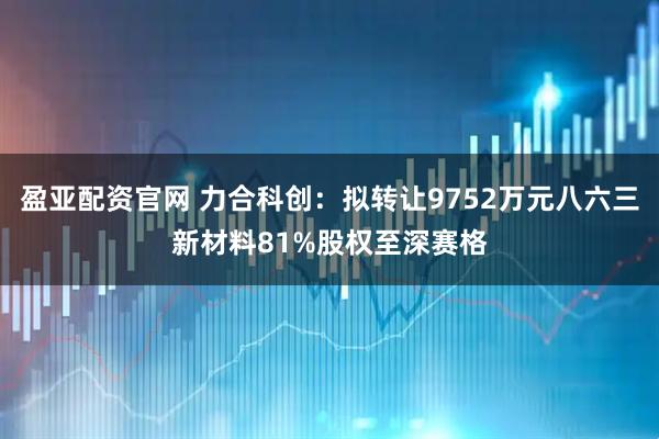 盈亚配资官网 力合科创：拟转让9752万元八六三新材料81%股权至深赛格
