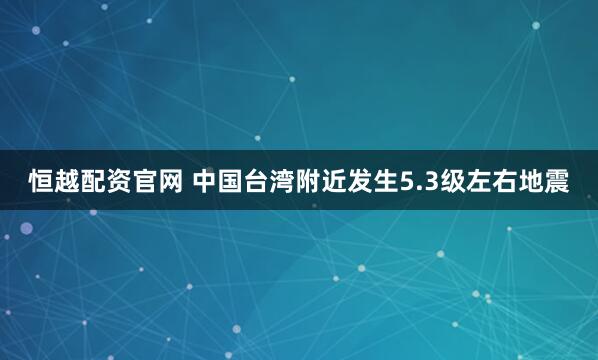 恒越配资官网 中国台湾附近发生5.3级左右地震