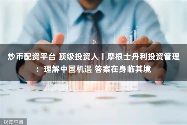 炒币配资平台 顶级投资人丨摩根士丹利投资管理:理解中国机遇 答案在身临其境