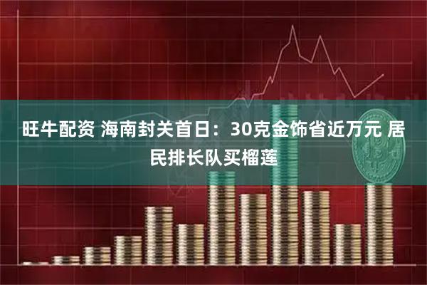 旺牛配资 海南封关首日：30克金饰省近万元 居民排长队买榴莲