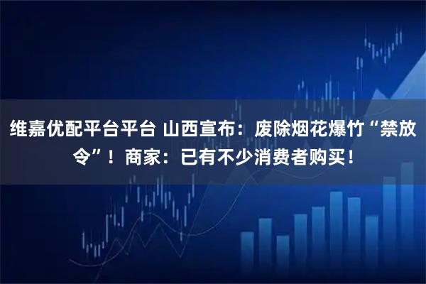 维嘉优配平台平台 山西宣布：废除烟花爆竹“禁放令”！商家：已有不少消费者购买！
