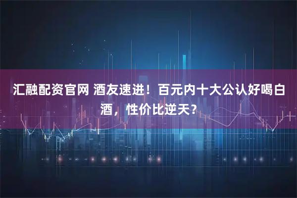 汇融配资官网 酒友速进！百元内十大公认好喝白酒，性价比逆天？