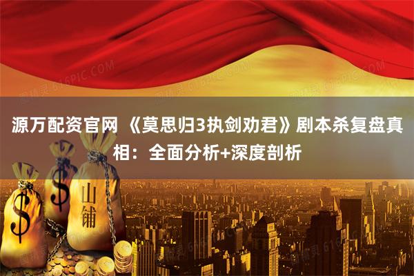 源万配资官网 《莫思归3执剑劝君》剧本杀复盘真相：全面分析+深度剖析