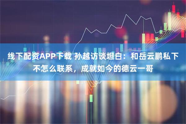 线下配资APP下载 孙越访谈坦白：和岳云鹏私下不怎么联系，成就如今的德云一哥