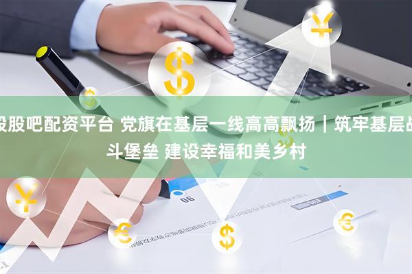 股股吧配资平台 党旗在基层一线高高飘扬｜筑牢基层战斗堡垒 建设幸福和美乡村