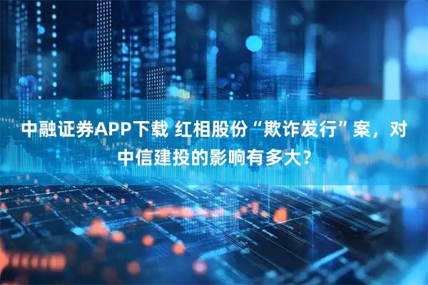 中融证券APP下载 红相股份“欺诈发行”案，对中信建投的影响有多大？